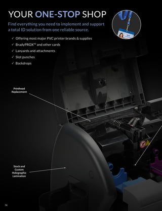 YOUR ONE-STOP SHOP
Find everything you need to implement and support
a total ID solution from one reliable source.
Printhead
Replacement
Stock and
Custom
Holographic
Lamination
PP Offering most major PVC printer brands  supplies
PP BradyPROX™ and other cards
PP Lanyards and attachments
PP Slot punches
PP Backdrops
74
 