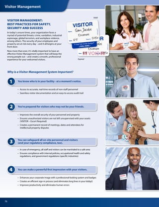 Visitor Management
76
Expired
Valid
Why is a Visitor Management System Important?
1 You know who is in your facility - at a moment’s notice.
•	 Access to accurate, real-time records of non-staff personnel
•	 Seamless visitor documentation and an easy-to-access audit trail
2
•	 Improves the overall security of your personnel and property
•	 Ensures unauthorized visitors are not left unsupervised with your assets
	 (VISITOR – Escort Required)
•	 Creates a permanent record of meetings, dates and attendees for
	 intellectual property disputes
You’re prepared for visitors who may not be your friends.
4
•	 Enhances your corporate image with a professional-looking system and badges
•	 Creates an efficient sign-in process (and eliminates long lines in your lobby!)
•	 Improves productivity and eliminates human errors
You can make a powerful first impression with your visitors.
3 You can safeguard all on-site personnel and visitors
(and your regulatory compliance, too).
•	 In case of emergency, all staff and visitors can be marshaled to a safe area
•	 Ensures compliance with internal policies, occupational health and safety
	 regulations, and government regulations (specific industries)
VISITOR MANAGEMENT:
BEST PRACTICES FOR SAFETY,
SECURITY AND SUCCESS
In today’s unsure times, your organization faces a
myriad of potential threats: crime, vandalism, industrial
espionage, global terrorism, and workplace violence,
among others. The security of your employees and
property are at risk every day – and it all begins at your
front door.
Now more than ever, it’s vitally important to have an
effective Visitor Management system that will keep the
wrong people out – and create a smooth, professional
experience for your welcomed visitors.
 