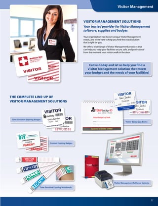 Visitor Management
77
THE COMPLETE LINE-UP OF
VISITOR MANAGEMENT SOLUTIONS
Time-Sensitive Expiring Badges
Visitor Badge Log Books
Call us today and let us help you find a
Visitor Management solution that meets
your budget and the needs of your facilities!
Your organization has its own unique Visitor Management
needs, and we’re here to help you find the exact solution
that’s right for you.
We offer a wide range of Visitor Management products that
can help you keep your facilities secure, safe, and professional
from the moment your visitors walk in the door.
VISITOR MANAGEMENT SOLUTIONS
Your trusted provider for Visitor Management
software, supplies and badges
Custom Expiring Badges
Time-Sensitive Expiring Wristbands
Visitor Management Software Systems
 