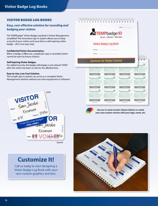 Visitor Badge Log Books
78
Customize It!
Call us today to start designing a
Visitor Badge Log Book with your
own custom graphics and text.
The TEMPbadge® Visitor Badge Log Book is Visitor Management,
simplified! This innovative sign-in system allows you to keep
a record of your visitors and issue them a self-expiring visitor
badge – all in one easy step!
Confidential Visitor Documentation.
When a badge is filled out, a duplicate copy is recorded (which
cannot be seen by future visitors).
Self-Expiring Visitor Badges.
For added security, the badge will display a red-colored“VOID”
after the visitor has been on site for the allotted time.
Easy-to-Use, Low-Cost Solution.
This simple sign-in system can serve as a complete Visitor
Management solution without any extra equipment or software!
Easy, cost-effective solution for recording and
badging your visitors
VISITOR BADGE LOG BOOKS
Valid
Expired
Use our in-stock version (shown below) or create
your own custom version with your logo, name, etc.
 