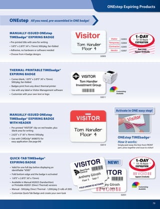 ONEstep Expiring Products
79
QUICK-TAB TIMEbadge®
EXPIRING BADGE
•	 Valid for one full day before displaying an
	 identifiable “VOID”
•	 Fold bottom edge and the badge is activated
•	 1.875” x 2.875” (47 x 73mm)
• 	Available in Manual #02023 (handwritten)
	 or Printable #02031 (Direct Thermal) versions
• 	Manual - 500/pkg; Direct Thermal - 1,000/pkg (5 rolls of 200)
•	 Customize Quick-Tab Badge and create your own look
All you need, pre-assembled in ONE badge!ONEstep
MANUALLY-ISSUED ONEstep
TIMEbadge® EXPIRING BADGE
WITH HEADER
•  Pre-printed VISITOR clip-on red header, plus
blank area for writing
•  2.625 x 3 (67 x 76mm) 500/pkg
•  Use with CARDclip® (#08075) for
easy application (See page 84)
02014
MANUALLY-ISSUED ONEstep
TIMEbadge® EXPIRING BADGE
• Pre-printed title with area for writing
• 1.875 x 2.875 (47 x 73mm) 500/pkg, fan-folded
• Adhesive, no hardware or software needed
• Choose from 4 badge designs
Visitor Visitor
Tom Handler Tom Handler
VISITOR
Tom Handler
Worldwide Corp.
VISITOR
Tom Handler
Floor 4
VISITOR
Tom Handler
Floor 4
VISITOR
Tom Handler
Worldwide Corp.
Red Lines
Appear Gradually
02031
Appears Gradually
THERMAL-PRINTABLE TIMEbadge®
EXPIRING BADGE
•  Comes blank, 1.875” x 2.875” (47 x 73mm)
500/pkg, fan-folded
•  Badges print from any direct thermal printer
•  Use with any label or Visitor Management software
•  Customize with your own text or logo
02011
Visitor
Temporary
Contractor
Vendor
02003
02004
02005
02007
02003
VISITOR
Tom Handler
Investment Group
Activate in ONE easy step!
ONEstep TIMEbadge®
How it works:
Simply peel away the liner from FRONT
part, press together and issue to visitor!
NEW!
Tom Handler
Floor 4
Tom Handler
Floor 4
Customizing
Available
Customizing
Available
1-DAY
14-16 Hours
EXPIRATION
 