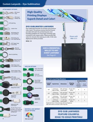 PMS Color Match
ADD A CREDENTIAL
WALLETTO ANY
EVENT LANYARD!
See Page 61
MATERIAL AND IMPRINT
COLOR OPTIONS
DYE-SUBLIMATED LANYARDS
Dye-Sublimated lanyards are printed using pantone
color match. This process ensures that the artwork
provided will match the printed lanyard, meet
branding guidelines for many logos and keep color
consistency with repeat orders. Please provide PMS
colors for artwork when placing an order. A full-color,
digital proof will be provided.
MOQ: 100
Shown with
1860-3151
Dye-Sub Lanyard Specifications
Lanyard
Width
Imprint Area Dimensions
Shipping
Weight
Available Widths
Flat
Smooth
Polyester
Lanyard
Event
Lanyard
3/8"
Continuous
Edge-to-Edge
3/8" x 36" long
(total length)
2 lb. per 100
pieces
X X
5/8"
Continuous
Edge-to-Edge
5/8" x 36" long
(total length)
3 lb. per 100
pieces
X X
3/4"
Continuous
Edge-to-Edge
3/4" x 36" long
(total length)
4 lb. per 100
pieces
X X
1"
Continuous
Edge-to-Edge
1" x 36" long
(total length)
5 lb. per 100
pieces
X X
Production time is 10 business days after proof approval.
PMS color match is not exact. Colors may vary.
DYE-SUB LANYARDS
FEATURE COLORFUL
EDGE-TO-EDGE PRINTING!
High-Quality
Printing Displays
Superb Detail and Color!
8
Custom Lanyards – Dye-Sublimation
ADD-ON OPTIONS
ATTACHMENT OPTIONS
NPS Swivel
Hook
NPS Swivel
Bulldog Clip
NPS Split Ring
NPS Bulldog Clip
with Large Opening
NPS Large
Non-Swivel J-Hook
(5/8", 3/4" and 1" only)
NPS Bulldog Clip
with Small Ring
Lobster Claw
Black Ox Split Ring
Black Ox Swivel
Bulldog Clip
Wide Plastic Hook
Also available in white
Narrow Plastic Hook
Also available in white
NPS Trigger Snap
Swivel Hook
Black Ox
Swivel Hook
Badge Reel Combo
Badge Reel with
Card Clamp™
Badge Reel
with Strap
Card Clamp™
"No-Flip" Plastic Hook
3/8" flat or 1/4" round only
Only available in black
with dye-sub
Cord Lock
3/8" material only
Plastic Silver Bead
3/8" material only
Round Slider
Shown with
Optional Imprint
Imprintable
Attachment
Diamond Slider
DTACH
 