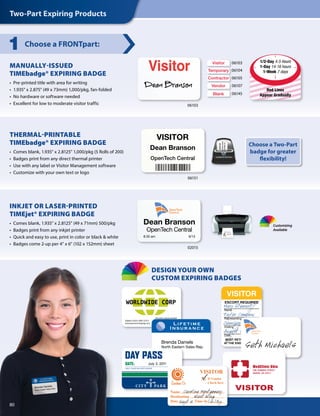 MANUALLY-ISSUED
TIMEbadge® EXPIRING BADGE
•  Pre-printed title with area for writing
•  1.935 x 2.875 (49 x 73mm) 1,000/pkg, fan-folded
•  No hardware or software needed
•  Excellent for low to moderate visitor traffic
Choose a FRONTpart:1
06103
06103
06104
06105
06107
06145
Visitor
Temporary
Contractor
Vendor
Blank
VISITOR
Dean Branson
OpenTech Central
VISITOR
Dean Branson
OpenTech Central
Dean Branson
OpenTech Central
8:35am 9/15
Dean Branson
OpenTech Central
8:35am 9/15
06151
VISITOR
Dean Branson
OpenTech Central
VISITOR
Dean Branson
OpenTech Central
Dean Branson
OpenTech Central
8:35am 9/15
Dean Branson
OpenTech Central
8:35am 9/15
THERMAL-PRINTABLE
TIMEbadge® EXPIRING BADGE
•  Comes blank, 1.935” x 2.8125” 1,000/pkg (5 Rolls of 200)
•  Badges print from any direct thermal printer
•  Use with any label or Visitor Management software
•  Customize with your own text or logo
Dean Branson
OpenTech Central
8:35 am	 9/15
VISITOR
Dean Branson
OpenTech Central
VISITOR
Dean Branson
OpenTech Central
Dean Branson
OpenTech Central
8:35am 9/15
Dean Branson
OpenTech Central
8:35am 9/15
INKJET OR LASER-PRINTED
TIMEjet® EXPIRING BADGE
•  Comes blank, 1.935” x 2.8125” (49 x 71mm) 500/pkg
•  Badges print from any inkjet printer
•  Quick and easy to use, print in color or black  white
•  Badges come 2-up per 4” x 6” (102 x 152mm) sheet
02015
Choose a Two-Part
badge for greater
flexibility!
Two-Part Expiring Products
Open
HouseExhibition
MedClinic Ohio
596 SUMNER STREET
AKRON, OH 44311
OpenTech
Central
Brenda Daniels
North Eastern Sales Rep.
Open
HouseExhibition
CITY POLICE
EVIDENCE DEPARTMENT
MedClinic Ohio
596 SUMNER STREET
AKRON, OH 44311
Lannet Aviation Group
VISITOR
Name
Destination
Date Time In
If Vendor
Check here
OpenTech
Central
MedClinic Ohio
596 SUMNER STREET
AKRON, OH 44311
Customizing
Available
VISITOR
Name
Destination
Date Time In
If Vendor
Check here
OpenTech
Central
July 3, 2011
VISITOR
Name
Destination
Date Time In
If Vendor
Check here
OpenTech
Central
80
Visitor Visitor
Tom Handler Tom Handler
VISITOR
Tom Handler
Worldwide Corp.
VISITOR
Tom Handler
Floor 4
VISITOR
Tom Handler
Floor 4
VISITOR
Tom Handler
Worldwide Corp.
1/2-Day 4-5 Hours
1-Day 14-16 hours
1-Week 7 days
Red Lines
Appear Gradually
DESIGN YOUR OWN
CUSTOM EXPIRING BADGES
 