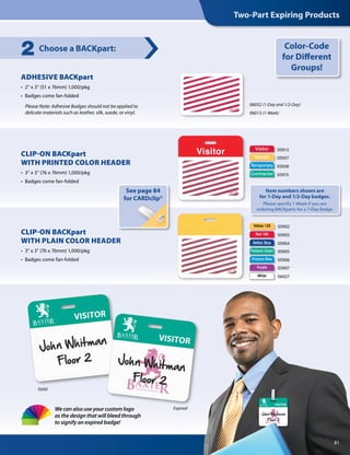 Choose a BACKpart:2
Valid
Expired
Visitor
Vendor
Temporary
Contractor
05913
05937
05938
05915
CLIP-ON BACKpart
WITH PRINTED COLOR HEADER
•  3” x 3” (76 x 76mm) 1,000/pkg
•  Badges come fan-folded
06032 (1-Day and 1/2-Day)
06013 (1-Week)
Please Note: Adhesive Badges should not be applied to
delicate materials such as leather, silk, suede, or vinyl.
ADHESIVE BACKpart
•  2” x 3” (51 x 76mm) 1,000/pkg
•  Badges come fan-folded
Color-Code
for Different
Groups!
Yellow 129
Red 185
Process Blue
Reflex Blue
Purple
Pantone Green
White
05902
05903
05904
05905
05906
05907
06027
CLIP-ON BACKpart
WITH PLAIN COLOR HEADER
•  3 x 3 (76 x 76mm) 1,000/pkg
•  Badges come fan-folded
See page 84
for CARDclip®
81
Two-Part Expiring Products
We can also use your custom logo
as the design that will bleed through
to signify an expired badge!
Item numbers shown are
for 1-Day and 1/2-Day badges.
Please specify 1-Week if you are
ordering BACKparts for a 7-Day Badge.
 