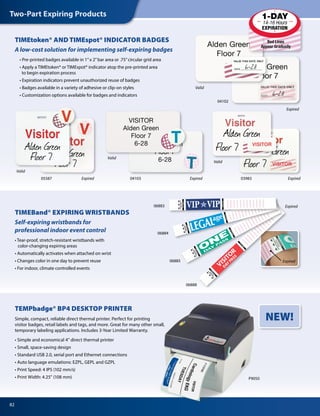 82
Two-Part Expiring Products
TIMEtoken® AND TIMEspot® INDICATOR BADGES
A low-cost solution for implementing self-expiring badges
	 • Pre-printed badges available in 1”x 2”bar area or .75”circular grid area
	 • Apply a TIMEtoken® or TIMEspot® indicator atop the pre-printed area
		 to begin expiration process
	 • Expiration indicators prevent unauthorized reuse of badges
	 • Badges available in a variety of adhesive or clip-on styles
	 • Customization options available for badges and indicators
Valid
Expired
Valid
Valid
Valid
Expired Expired Expired
TIMEBand® EXPIRING WRISTBANDS
Self-expiring wristbands for
professional indoor event control
• Tear-proof, stretch-resistant wristbands with
color-changing expiring areas
• Automatically activates when attached on wrist
• Changes color in one day to prevent reuse
• For indoor, climate controlled events
Expired
P9050
TEMPbadge® BP4 DESKTOP PRINTER
Simple, compact, reliable direct thermal printer. Perfect for printing
visitor badges, retail labels and tags, and more. Great for many other small,
temporary labeling applications. Includes 3-Year Limited Warranty.
• Simple and economical 4” direct thermal printer
• Small, space-saving design
• Standard USB 2.0, serial port and Ethernet connections
• Auto language emulations: EZPL, GEPL and GZPL
• Print Speed: 4 IPS (102 mm/s)
• Print Width: 4.25” (108 mm)
NEW!
Expired
04102
039830410305587
06888
06883
06885
06884
 
