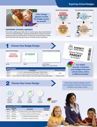 School Badges
Item # Description Pieces per Package
08106 2 x 3 (51 x 76mm) Manual SCHOOLbadge VISITOR (Red)
1,000
08107 2 x 3 (51 x 76mm) Manual SCHOOLbadge STUDENT (Green)
08124 2.125 x 3.845 (54 x 98mm) Adhesive Thermal-Printable SCHOOLbadge (Blank) 5,000 Min. Order
Expiring Timing Covers
Item #
Expiring
Time
Description
Pieces per
Package
08140 Half-Day 1.75 (45mm) Timing Circle SMILEY FACE (Blue)
1,000
08143 Full-Day 1.75 (45mm) Timing Circle APPLE (Green)
08141 Half-Day 1.75 (45mm) Timing Circle (Clear)
08169 Full-Day 1.75 (45mm) Timing Circle (Clear)
Manual School Badges
08106 08124 (Blank)
Badges come rolled 200/roll
08140
Smiley Face
Half-Day
Expiration
08143
Apple
One-Day
Expiration
08141
Clear
Half-Day
Expiration
08169
Clear
One-Day
Expiration
08107
Thermal Printable School Badges
Choose Your Badge Design
1
Choose Your Cover Design
2
Know who’s walking your halls with no need to worry about unauthorized
reuse of uncollected badges. Designed specifically for schools to prevent
tampering of personal information. Choose from manual printed or direct
thermal printed with half-day (4-hour) or full-day (8-hour) expiration.
EXPIRING SCHOOL BADGES
Color change
appears so that
the badge cannot
be reused!
Janyne Fleming
PARENT10-15-2011
For added
security, customize
your badges with your
school name, colors,
or different header.
Valid
Expired
Valid
Expired
Thermal Printable School BadgesManual School Badges
Expiring School Badges
83
Customizing
Available
Please Note: Adhesive Badges should
not be applied to delicate materials such
as leather, silk, suede, or vinyl.
 