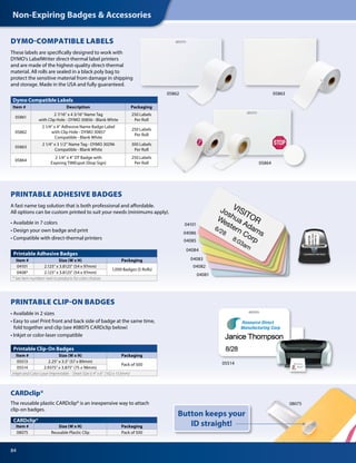 84
Non-Expiring Badges  Accessories
Printable Adhesive Badges
Item # Size (W x H) Packaging
04101 2.125 x 3.8125 (54 x 97mm)
1,000 Badges (5 Rolls)
0408* 2.125 x 3.8125 (54 x 97mm)
* See item numbers next to products for color choices
CARDclip®
Item # Size (W x H) Packaging
08075 Reusable Plastic Clip Pack of 500
PRINTABLE CLIP-ON BADGES
• Available in 2 sizes
• Easy to use! Print front and back side of badge at the same time,
fold together and clip (see #08075 CARDclip below)
• Inkjet or color-laser compatible
VISITOR
Joshua Adams
Western Corp
6/28
8:03am
04101
04086
04084
04081
04082
04085
04083
05514
Button keeps your
ID straight!
PRINTABLE ADHESIVE BADGES
A fast name tag solution that is both professional and affordable.
All options can be custom printed to suit your needs (minimums apply).
• Available in 7 colors
• Design your own badge and print
• Compatible with direct-thermal printers
08075
Dymo Compatible Labels
Item # Description Packaging
05861
2 7/16 x 4 3/16 Name Tag
with Clip Hole - DYMO 30856 - Blank White
250 Labels
Per Roll
05862
2 1/4” x 4” Adhesive Name Badge Label
with Clip Hole - DYMO 30857
Compatible - Blank White
250 Labels
Per Roll
05863
2 1/4” x 3 1/2” Name Tag - DYMO 30296
Compatible - Blank White
300 Labels
Per Roll
05864
2 1/4” x 4” DT Badge with
Expiring TIMEspot (Stop Sign)
250 Labels
Per Roll
DYMO-COMPATIBLE LABELS
These labels are specifically designed to work with
DYMO’s LabelWriter direct-thermal label printers
and are made of the highest-quality direct-thermal
material. All rolls are sealed in a black poly bag to
protect the sensitive material from damage in shipping
and storage. Made in the USA and fully guaranteed.
0586305862
05864
CARDclip®
The reusable plastic CARDclip® is an inexpensive way to attach
clip-on badges.
Printable Clip-On Badges
Item # Size (W x H) Packaging
05513 2.25 x 3.5 (57 x 89mm)
Pack of 500
05514 2.9375” x 3.875 (75 x 98mm)
Inkjet and Color Laser Imprintable - Sheet Size is 4” x 6” (102 x 153mm)
 