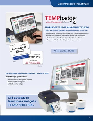 85
Our TEMPbadge® system includes:
	 • Professional Visitor Management software
	 • Durable direct-thermal printer
	 • 1,000 self-expiring badges
An Entire Visitor Management System for Less than $1,000!
Call us today to
learn more and get a
15-DAY FREE TRIAL
	 • Incredibly fast visitor processing (only 4 clicks and 5 seconds per visitor!)
	 • Simple, easy-to-navigate interface that requires little to no training
	 • Customization options for pass types, departments and more
	 • Reports available based on date, destination, or pass type
TEMPBADGE® VISITOR MANAGEMENT SYSTEM
Quick, easy-to-use software for managing your visitor care
Visitor Management Software
Valid
Expired
All for less than $1,000!
Visitor Management Software
 