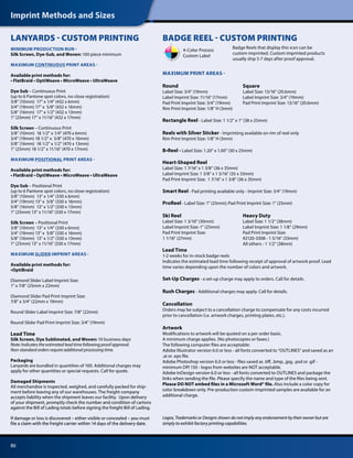 Imprint Methods and Sizes
86
MINIMUM PRODUCTION RUN -
Silk Screen, Dye-Sub, and Woven: 100 piece minimum
MAXIMUM CONTINUOUS PRINT AREAS -
Available print methods for:
• FlatBraid • OptiWeave • MicroWeave • UltraWeave
Dye Sub – Continuous Print
(up to 6 Pantone spot colors, no close registration)
3/8 (10mm) 17 x 1/4 (432 x 6mm)
3/4 (19mm) 17 x 5/8 (432 x 16mm)
5/8 (16mm) 17 x 1/2 (432 x 13mm)
1 (25mm) 17 x 11/16 (432 x 17mm)
Silk Screen – Continuous Print
3/8 (10mm) 18 1/2 x 1/4 (470 x 6mm)
3/4 (19mm) 18 1/2 x 5/8 (470 x 16mm)
5/8 (16mm) 18 1/2 x 1/2 (470 x 13mm)
1 (25mm) 18 1/2 x 11/16 (470 x 17mm)
MAXIMUM POSITIONAL PRINT AREAS -
Available print methods for:
• FlatBraid • OptiWeave • MicroWeave • UltraWeave
Dye Sub – Positional Print
(up to 6 Pantone spot colors, no close registration)
3/8 (10mm) 13 x 1/4 (330 x 6mm)
3/4 (19mm) 13 x 5/8 (330 x 16mm)
5/8 (16mm) 13 x 1/2 (330 x 13mm)
1 (25mm) 13 x 11/16 (330 x 17mm)
Silk Screen – Positional Print
3/8 (10mm) 13 x 1/4 (330 x 6mm)
3/4 (19mm) 13 x 5/8 (330 x 16mm)
5/8 (16mm) 13 x 1/2 (330 x 13mm)
1 (25mm) 13 x 11/16 (330 x 17mm)
MAXIMUM SLIDER IMPRINT AREAS -
Available print methods for:
•OptiBraid
Diamond Slider Label Imprint Size:
1 x 7/8 (25mm x 22mm)
Diamond Slider Pad Print Imprint Size:
7/8 x 3/4 (22mm x 19mm)
Round Slider Label Imprint Size: 7/8 (22mm)
Round Slider Pad Print Imprint Size: 3/4 (19mm)
Lead Time
Silk Screen, Dye Sublimated, and Woven: 10 business days
Note: Indicates the estimated lead time following proof approval.
Non-standard orders require additional processing time.
Packaging
Lanyards are bundled in quantities of 100. Additional charges may
apply for other quantities or special requests. Call for quote.
Damaged Shipments
All merchandise is inspected, weighed, and carefully packed for ship-
ment before leaving any of our warehouses. The freight company
accepts liability when the shipment leaves our facility. Upon delivery
of your shipment, promptly check the number and condition of cartons
against the Bill of Lading totals before signing the freight Bill of Lading.
If damage or loss is discovered – either visible or concealed – you must
file a claim with the freight carrier within 14 days of the delivery date.
LANYARDS - CUSTOM PRINTING
MAXIMUM PRINT AREAS -
Round 	 Square
Label Size: 3/4 (19mm)	 Label Size: 13/16 (20.6mm)
Label Imprint Size: 11/16 (17mm)	 Label Imprint Size: 3/4 (19mm)
Pad Print Imprint Size: 3/4 (19mm)	 Pad Print Imprint Size: 13/16 (20.6mm)
Rim Print Imprint Size: 1/8 H (3mm)	
Rectangle Reel - Label Size: 1 1/2 x 1 (38 x 25mm)
Reels with Silver Sticker - Imprinting available on rim of reel only
Rim Print Imprint Size: 1/8 H (3mm)
B•Reel - Label Size: 1.20 x 1.00 (30 x 25mm)
Heart-Shaped Reel
Label Size: 1 7/16 x 1 3/8 (36 x 35mm)
Label Imprint Size: 1 3/8 x 1 5/16 (35 x 33mm)
Pad Print Imprint Size: 1 7/16 x 1 3/8 (36 x 35mm)
Smart Reel - Pad printing available only - Imprint Size: 3/4 (19mm)
ProReel - Label Size: 1 (25mm); Pad Print Imprint Size: 1 (25mm)
Ski Reel 	 Heavy Duty
Label Size: 1 3/16 (30mm)	 Label Size: 1 1/2 (38mm)
Label Imprint Size: 1 (25mm)	 Label Imprint Size: 1 1/8 (29mm)
Pad Print Imprint Size:	 Pad Print Imprint Size:
1 1/16 (27mm)	 #2120-3308 - 1 5/16 (33mm)
	 All others - 1 1/2 (38mm)
Lead Time
1-2 weeks for in-stock badge reels
Indicates the estimated lead time following receipt of approval of artwork proof. Lead
time varies depending upon the number of colors and artwork.
Set-Up Charges - a set-up charge may apply to orders. Call for details.
Rush Charges - Additional charges may apply. Call for details.
Cancellation
Orders may be subject to a cancellation charge to compensate for any costs incurred
prior to cancellation (i.e. artwork charges, printing plates, etc.).
Artwork
Modifications to artwork will be quoted on a per order basis.
A minimum charge applies. (No photocopies or faxes.)
The following computer files are acceptable:
Adobe Illustrator version 6.0 or less - all fonts converted to “OUTLINES” and saved as an
.ai or .eps file.
Adobe Photoshop version 6.0 or less - files saved as .tiff, .bmp, .jpg, .psd or .gif -
minimum DPI 150 - logos from websites are NOT acceptable.
Adobe InDesign version 6.0 or less - all fonts converted to OUTLINES and package the
links when sending the file. Please specify the name and type of the files being sent.
Please DO NOT embed files in a Microsoft Word® file. Also include a color copy for
color breakdown only. Pre-production custom-imprinted samples are available for an
additional charge.
Logos, Trademarks or Designs shown do not imply any endorsement by their owner but are
simply to exhibit factory printing capabilities.
BADGE REEL - CUSTOM PRINTING
Badge Reels that display this icon can be
custom imprinted. Custom imprinted products
usually ship 5-7 days after proof approval.
4-Color Process
Custom Label
 