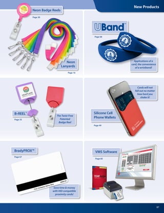 New Products
87
Neon
Lanyards
Neon Badge Reels
Page 16
Page 30
Applications of a
card, the convenience
of a wristband!
Page 68
B•REEL™
Page 35
The Twist-Free
Patented
Badge Reel
Silicone Cell
Phone Wallets
Page 49
Cards will not
fall out no matter
how hard you
shake it!
VMS Software
Page 85
BradyPROX™
Save time  money
with HID compatible
proximity cards!
Page 67
 