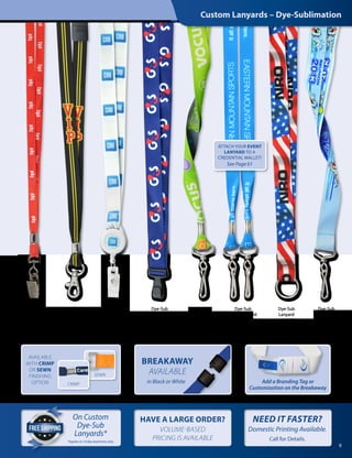 Dye-Sub
Lanyard with
Black Ox
Swivel
Bulldog Clip
Dye-Sub
Lanyard
with NPS
Trigger Snap
Hook
Dye-Sub
Lanyard
with Badge
Reel Combo
Dye-Sub
Lanyard
with Wide
Plastic Hook
Dye-Sub
Event Lanyard
with Two NPS
Swivel Hooks
Dye-Sub
Lanyard
with NPS
Swivel Hook
Dye-Sub
Lanyard
with NPS
Split Ring
Dye-Sub
Lanyard
with NPS
Swivel Hook
ATTACH YOUR EVENT
LANYARD TO A
CREDENTIAL WALLET!
See Page 61
9
On Custom
Dye-Sub
Lanyards*
HAVE A LARGE ORDER?
VOLUME-BASED
PRICING IS AVAILABLE
BREAKAWAY
AVAILABLE
in Black or White
AVAILABLE
WITH CRIMP
OR SEWN
FINISHING
OPTION
SEWN
CRIMP
Custom Lanyards – Dye-Sublimation
Add a Branding Tag or
Customization on the Breakaway
*Applies to 10 day lead times only.
NEED IT FASTER?  
Domestic Printing Available.
Call for Details.
 