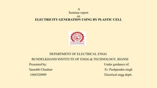 A
Seminar report
on
ELECTRICITY GENERATION USING BY PLASTIC CELL
DEPARTMENT OF ELECTRICAL ENGG
BUNDELKHAND INSTITUTE OF ENGG & TECHNOLOGY, JHANSI
Presented by: Under guidance of:
Saurabh Chauhan Er. Pushpendra singh
1604320909 Electrical engg deptt.
 