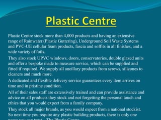 Plastic Centre stock more than 4,000 products and having an extensive
range of Rainwater (Plastic Guttering), Underground Soil Waste Systems
and PVC-UE cellular foam products, fascia and soffits in all finishes, and a
wide variety of foils.
They also stock UPVC windows, doors, conservatories, double glazed units
and offer a bespoke made to measure service, which can be supplied and
fitted if required. We supply all ancillary products from screws, silicones to
cleaners and much more.
A dedicated and flexible delivery service guarantees every item arrives on
time and in pristine condition.
All of their sales staff are extensively trained and can provide assistance and
advice on all products they stock and not forgetting the personal touch and
ethics that you would expect from a family company.
They stock all major brands, as you would expect from a national stockist.
So next time you require any plastic building products, there is only one
 