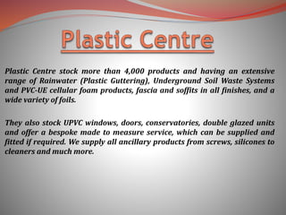Plastic Centre stock more than 4,000 products and having an extensive
range of Rainwater (Plastic Guttering), Underground Soil Waste Systems
and PVC-UE cellular foam products, fascia and soffits in all finishes, and a
wide variety of foils.
They also stock UPVC windows, doors, conservatories, double glazed units
and offer a bespoke made to measure service, which can be supplied and
fitted if required. We supply all ancillary products from screws, silicones to
cleaners and much more.
 