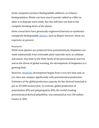 Some companies produce biodegradable additives, to enhance 
biodegradation. Plastic can have starch powder added as a filler to 
allow it to degrade more easily, but this still does not lead to the 
complete breaking down of the plastic. 
Some researchers have genetically engineered bacteria to synthesize 
completely biodegradable ​plastics​, such as Biopol; however, these are 
expensive at present. 
Bioplastics
While most plastics are produced from petrochemicals, bioplastics are 
made substantially from renewable plant materials such: as cellulose 
and starch. Due both to the finite limits of the petrochemical reserves 
and to the threat of global warming, the development of bioplastics is a 
growing field. 
However, ​bioplastic ​development begins from a very low base and, as 
yet, does not compare significantly with petrochemical production. 
Estimates of the global production capacity for bio-derived materials is 
put at 327,000 tonnes/year. In contrast, global production of 
polyethylene (PE) and polypropylene (PP), the world's leading 
petrochemical derived polyolefins, was estimated at over 150 million 
tonnes in 2015. 
 