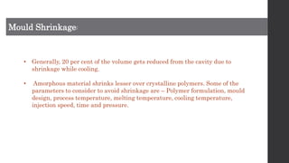 Mould Shrinkage:
• Generally, 20 per cent of the volume gets reduced from the cavity due to
shrinkage while cooling.
• Amorphous material shrinks lesser over crystalline polymers. Some of the
parameters to consider to avoid shrinkage are – Polymer formulation, mould
design, process temperature, melting temperature, cooling temperature,
injection speed, time and pressure.
 