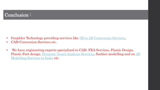 Conclusion :
• Graphler Technology providing services like 3D to 2D Conversion Services,
• CAD Conversion Services etc.
• We have engineering experts specialized in CAD, FEA Services, Plastic Design,
Plastic Part design, Pressure Vessel Analysis Services, Surface modelling and on 3D
Modelling Services in India etc.
 