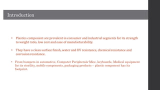 • Plastics component are prevalent in consumer and industrial segments for its strength
to weight ratio, low cost and ease of manufacturability.
• They have a clean surface finish, water and UV resistance, chemical resistance and
corrosion resistance.
• From bumpers in automotive, Computer Peripherals-Mice, keyboards, Medical equipment
for its sterility, mobile components, packaging products – plastic component has its
footprint.
Introduction
 