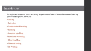 Introduction
For a given component, there are many ways to manufacture. Some of the manufacturing
processes for plastic parts are
• Casting
• Extrusion
• Compression Moulding
• Forming
• Injection moulding
• Rotational Moulding
• Blow Moulding
• Thermoforming
• 3D Printing
 