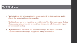 Wall Thickness :
• Wall thickness is a primary element for the strength of the component and is
also in the prospect of manufacturability.
• Wall thickness has to be consistent to avoid most of the defects occurring during
the manufacturing processes. In-consistent thicknesses affect mould flow, part
formation and cooling.
• Higher thickness may affect the flow and cooling of the flow. Radius and
Rounded corners in the edges help proper filling in the mould.
 