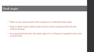 Draft Angle:
• Taper in the vertical walls of the component is called the draft angle.
• Positive draft angle enables proper ejection of the component from the die
without damage.
• As a general thumb rule, the draft angle of 1 to 2 degrees is applied to the inner
vertical walls.
 
