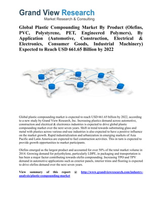 Global Plastic Compounding Market By Product (Olefins,
PVC, Polystyrene, PET, Engineered Polymers), By
Application (Automotive, Construction, Electrical &
Electronics, Consumer Goods, Industrial Machinery)
Expected to Reach USD 661.65 Billion by 2022
Global plastic compounding market is expected to reach USD 661.65 billion by 2022, according
to a new study by Grand View Research, Inc. Increasing plastics demand across automotive,
construction and electrical & electronics industries is expected to drive global plastic
compounding market over the next seven years. Shift in trend towards substituting glass and
metal with plastics across various end-use industries is also expected to have a positive influence
on the market growth. Rapid industrialization and urbanization in emerging markets of Asia
Pacific and Latin America are expected to fuel construction activities. This in turn is expected to
provide growth opportunities to market participants.
Olefins emerged as the largest product and accounted for over 50% of the total market volume in
2014. Growing demand for polyethylene, particularly LDPE, in packaging and transportation is
has been a major factor contributing towards olefin compounding. Increasing TPO and TPV
demand in automotive applications such as exterior panels, interior trims and flooring is expected
to drive olefins demand over the next seven years.
View summary of this report @ http://www.grandviewresearch.com/industry-
analysis/plastic-compounding-market
 