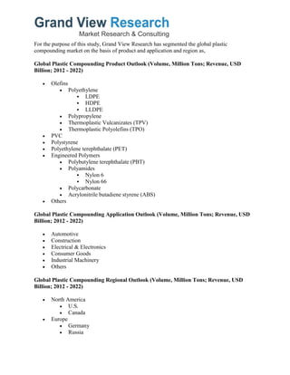 For the purpose of this study, Grand View Research has segmented the global plastic
compounding market on the basis of product and application and region as,
Global Plastic Compounding Product Outlook (Volume, Million Tons; Revenue, USD
Billion; 2012 - 2022)
 Olefins
 Polyethylene
 LDPE
 HDPE
 LLDPE
 Polypropylene
 Thermoplastic Vulcanizates (TPV)
 Thermoplastic Polyolefins (TPO)
 PVC
 Polystyrene
 Polyethylene terephthalate (PET)
 Engineered Polymers
 Polybutylene terephthalate (PBT)
 Polyamides
 Nylon 6
 Nylon 66
 Polycarbonate
 Acrylonitrile butadiene styrene (ABS)
 Others
Global Plastic Compounding Application Outlook (Volume, Million Tons; Revenue, USD
Billion; 2012 - 2022)
 Automotive
 Construction
 Electrical & Electronics
 Consumer Goods
 Industrial Machinery
 Others
Global Plastic Compounding Regional Outlook (Volume, Million Tons; Revenue, USD
Billion; 2012 - 2022)
 North America
 U.S.
 Canada
 Europe
 Germany
 Russia
 