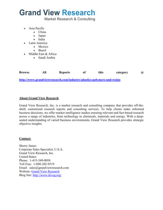  Asia Pacific
 China
 Japan
 India
 Latin America
 Mexico
 Brazil
 Middle East & Africa
 Saudi Arabia
Browse All Reports of this category @
http://www.grandviewresearch.com/industry/plastics-polymers-and-resins
About Grand View Research
Grand View Research, Inc. is a market research and consulting company that provides off-the-
shelf, customized research reports and consulting services. To help clients make informed
business decisions, we offer market intelligence studies ensuring relevant and fact-based research
across a range of industries, from technology to chemicals, materials and energy. With a deep-
seated understanding of varied business environments, Grand View Research provides strategic
objective insights.
Contact:
Sherry James
Corporate Sales Specialist, U.S.A.
Grand View Research, Inc.
United States
Phone: 1-415-349-0058
Toll Free: 1-888-202-9519
Email: sales@grandviewresearch.com
Website: Grand View Research
Blog Site: http://www.divog.org/
 