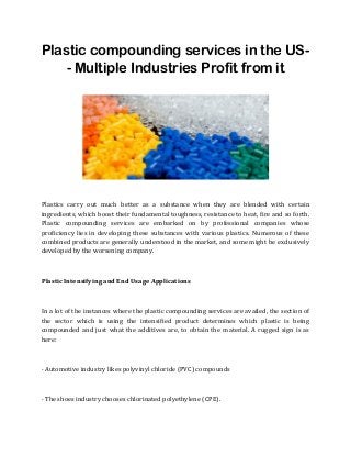Plastic compounding services in the US-
- Multiple Industries Profit from it
Plastics carry out much better as a substance when they are blended with certain
ingredients, which boost their fundamental toughness, resistance to heat, fire and so forth.
Plastic compounding services are embarked on by professional companies whose
proficiency lies in developing these substances with various plastics. Numerous of these
combined products are generally understood in the market, and some might be exclusively
developed by the worsening company.
Plastic Intensifying and End Usage Applications
In a lot of the instances where the plastic compounding services are availed, the section of
the sector which is using the intensified product determines which plastic is being
compounded and just what the additives are, to obtain the material. A rugged sign is as
here:
· Automotive industry likes polyvinyl chloride (PVC) compounds
· The shoes industry chooses chlorinated polyethylene (CPE).
 