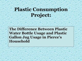 Plastic Consumption
         Project:

The Difference Between Plastic
Water Bottle Usage and Plastic
Gallon Jug Usage in Pierce’s
Household
 