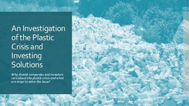 An Investigation
of the Plastic
Crisis and
Investing
Solutions
Why should companies and investors
care about the plastic crisis and what
are ways to solve the issue?
 