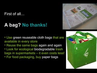 First of all… A bag?  No thanks! Use  green reuseable cloth bags  that are available in every store Reuse the same bags  again and again Look for ecological  biodegradable  trash bags in supermarkets – it even costs less! For food packaging, buy  paper bags   
