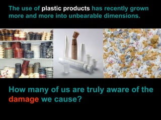 The use of  plastic products  has recently grown more and more into unbearable dimensions. How many of us are truly aware of the  damage  we cause? 