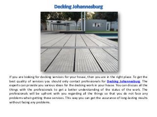 If you are looking for decking services for your house, then you are in the right place. To get the
best quality of services you should only contact professionals for Decking Johannesburg. The
experts can provide you various ideas for the decking work in your house. You can discuss all the
things with the professionals to get a better understanding of the status of the work. The
professionals will be upfront with you regarding all the things so that you do not face any
problems when getting these services. This way you can get the assurance of long-lasting results
without facing any problems.
 