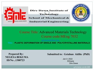 Prepared By:
NEGESA BEKUMA
ID/No ..1300723
Post Graduate Program in Manufacturing Engineering
Course Title: Advanced Materials Technology
Course code:MEng 7032
presentation on:
Title: PLASTIC DEFORMATION OF SINGLE AND POLYCRYSTALLINE MATERIALS
Jan-3- 2022
Ethiopia
Dire Dawa
Submitted to: Getahun Aklilu (PhD)
4/6/2022 12:06 AM
 