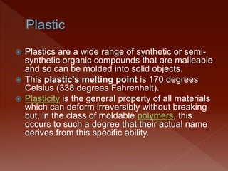  Plastics are a wide range of synthetic or semi-
synthetic organic compounds that are malleable
and so can be molded into solid objects.
 This plastic's melting point is 170 degrees
Celsius (338 degrees Fahrenheit).
 Plasticity is the general property of all materials
which can deform irreversibly without breaking
but, in the class of moldable polymers, this
occurs to such a degree that their actual name
derives from this specific ability.
 