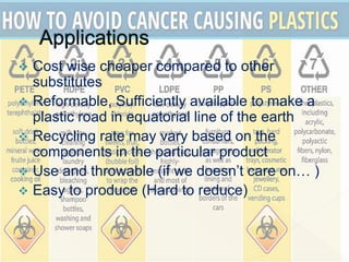  Cost wise cheaper compared to other
substitutes
 Reformable, Sufficiently available to make a
plastic road in equatorial line of the earth
 Recycling rate may vary based on the
components in the particular product
 Use and throwable (if we doesn’t care on… )
 Easy to produce (Hard to reduce)
 