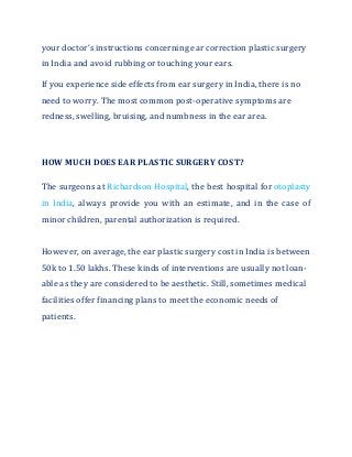 your doctor’s instructions concerning ear correction plastic surgery
in India and avoid rubbing or touching your ears.
If you experience side effects from ear surgery in India, there is no
need to worry. The most common post-operative symptoms are
redness, swelling, bruising, and numbness in the ear area.
HOW MUCH DOES EAR PLASTIC SURGERY COST?
The surgeons at Richardson Hospital, the best hospital for otoplasty
in India, always provide you with an estimate, and in the case of
minor children, parental authorization is required.
However, on average, the ear plastic surgery cost in India is between
50k to 1.50 lakhs. These kinds of interventions are usually not loan-
able as they are considered to be aesthetic. Still, sometimes medical
facilities offer financing plans to meet the economic needs of
patients.
 