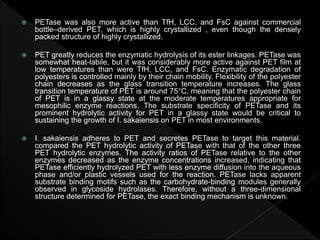  PETase was also more active than TfH, LCC, and FsC against commercial
bottle–derived PET, which is highly crystallized , even though the densely
packed structure of highly crystallized.
 PET greatly reduces the enzymatic hydrolysis of its ester linkages. PETase was
somewhat heat-labile, but it was considerably more active against PET film at
low temperatures than were TfH, LCC, and FsC. Enzymatic degradation of
polyesters is controlled mainly by their chain mobility. Flexibility of the polyester
chain decreases as the glass transition temperature increases. The glass
transition temperature of PET is around 75°C, meaning that the polyester chain
of PET is in a glassy state at the moderate temperatures appropriate for
mesophilic enzyme reactions. The substrate specificity of PETase and its
prominent hydrolytic activity for PET in a glassy state would be critical to
sustaining the growth of I. sakaiensis on PET in most environments.
 I. sakaiensis adheres to PET and secretes PETase to target this material.
compared the PET hydrolytic activity of PETase with that of the other three
PET hydrolytic enzymes. The activity ratios of PETase relative to the other
enzymes decreased as the enzyme concentrations increased, indicating that
PETase efficiently hydrolyzed PET with less enzyme diffusion into the aqueous
phase and/or plastic vessels used for the reaction. PETase lacks apparent
substrate binding motifs such as the carbohydrate-binding modules generally
observed in glycoside hydrolases. Therefore, without a three-dimensional
structure determined for PETase, the exact binding mechanism is unknown.
 