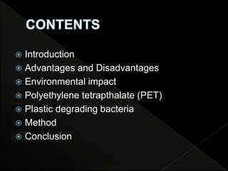  Introduction
 Advantages and Disadvantages
 Environmental impact
 Polyethylene tetrapthalate (PET)
 Plastic degrading bacteria
 Method
 Conclusion
 
