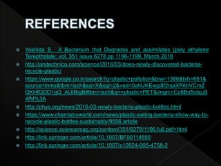  Yoshida S. A Bacterium that Degrades and assimilates (poly ethylene
Terepthalate: vol. 351 issue 6278 pp 1196-1199, March 2016
 http://arstechnica.com/science/2016/03/does-newly-discovered-bacteria-
recycle-plastic/
 https://www.google.co.in/search?q=plastic+pollution&biw=1366&bih=651&
source=lnms&tbm=isch&sa=X&sqi=2&ved=0ahUKEwjz8f2njaXPAhVCmZ
QKHfQDD1gQ_AUIBigB#tbm=isch&q=+plastic+PET&imgrc=Cc6Bn5vIquS
4fM%3A
 http://phys.org/news/2016-03-newly-bacteria-plastic-bottles.html
 https://www.chemistryworld.com/news/plastic-eating-bacteria-show-way-to-
recycle-plastic-bottles-sustainably/9556.article
 http://science.sciencemag.org/content/351/6278/1196.full.pdf+html
 http://link.springer.com/article/10.1007/BF00114555
 http://link.springer.com/article/10.1007/s10924-005-4758-2
 