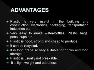  Plastic is very useful in the building and
construction, electronics, packaging, transportation
industries etc.
 Very easy to make water-bottles, Plastic bags,
pens, cups etc.
 Plastic is good, strong and cheap to produce.
 It can be recycled.
 It is food grade so very suitable for drinks and food
storage.
 Plastic is usually not breakable.
 it is light weight and odourless.
 