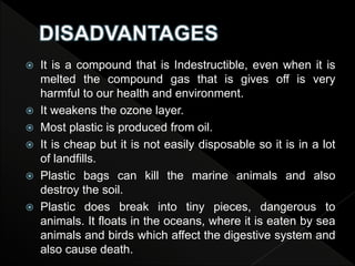  It is a compound that is Indestructible, even when it is
melted the compound gas that is gives off is very
harmful to our health and environment.
 It weakens the ozone layer.
 Most plastic is produced from oil.
 It is cheap but it is not easily disposable so it is in a lot
of landfills.
 Plastic bags can kill the marine animals and also
destroy the soil.
 Plastic does break into tiny pieces, dangerous to
animals. It floats in the oceans, where it is eaten by sea
animals and birds which affect the digestive system and
also cause death.
 