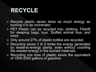  Recycle plastic saves twice as much energy as
burning it in an incinerator.
 PET Plastic can be recycled into: clothing, Fiberfil
for sleeping bags, toys, Stuffed animal toys, and
more
 Only around 27% of plastic bottles are recycled.
 Recycling saves 3 to 5 times the energy generated
by waste-to-energy plants, even without counting
the wasted energy in the burned materials.
 Recycling one tone of plastic saves the equivalent
of 1000-2000 gallons of gasoline.
 