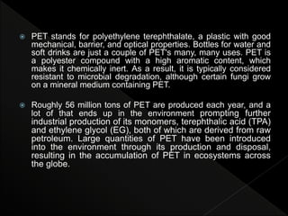  PET stands for polyethylene terephthalate, a plastic with good
mechanical, barrier, and optical properties. Bottles for water and
soft drinks are just a couple of PET's many, many uses. PET is
a polyester compound with a high aromatic content, which
makes it chemically inert. As a result, it is typically considered
resistant to microbial degradation, although certain fungi grow
on a mineral medium containing PET.
 Roughly 56 million tons of PET are produced each year, and a
lot of that ends up in the environment prompting further
industrial production of its monomers, terephthalic acid (TPA)
and ethylene glycol (EG), both of which are derived from raw
petroleum. Large quantities of PET have been introduced
into the environment through its production and disposal,
resulting in the accumulation of PET in ecosystems across
the globe.
 