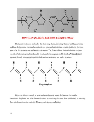HOW CAN PLASTIC BECOME CONDUCTIVE?

       Plastics are polymers, molecules that form long chains, repeating themselves like pearls in a
necklace. In becoming electrically conductive, a polymer has to imitate a metal, that is, its electrons
need to be free to move and not bound to the atoms. The first condition for this is that the polymer
consists of alternating single and double bonds, called conjugated double bonds. Polyacetylene,
prepared through polymerization of the hydrocarbon acetylene, has such a structure:




                                         Polyacetylene



       However, it is not enough to have conjugated double bonds. To become electrically
conductive, the plastic has to be disturbed - either by removing electrons from (oxidation), or inserting
them into (reduction), the material. The process is known as doping.




10
 