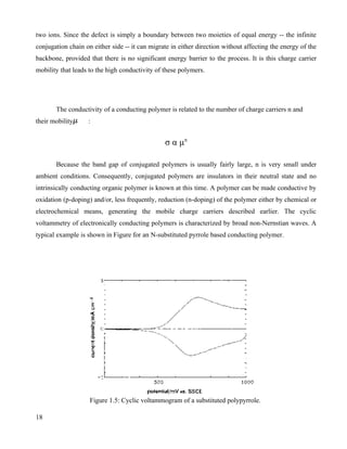 two ions. Since the defect is simply a boundary between two moieties of equal energy -- the infinite
conjugation chain on either side -- it can migrate in either direction without affecting the energy of the
backbone, provided that there is no significant energy barrier to the process. It is this charge carrier
mobility that leads to the high conductivity of these polymers.




       The conductivity of a conducting polymer is related to the number of charge carriers n and
their mobility     :


                                                σ α µn

       Because the band gap of conjugated polymers is usually fairly large, n is very small under
ambient conditions. Consequently, conjugated polymers are insulators in their neutral state and no
intrinsically conducting organic polymer is known at this time. A polymer can be made conductive by
oxidation (p-doping) and/or, less frequently, reduction (n-doping) of the polymer either by chemical or
electrochemical means, generating the mobile charge carriers described earlier. The cyclic
voltammetry of electronically conducting polymers is characterized by broad non-Nernstian waves. A
typical example is shown in Figure for an N-substituted pyrrole based conducting polymer.




                    Figure 1.5: Cyclic voltammogram of a substituted polypyrrole.

18
 
