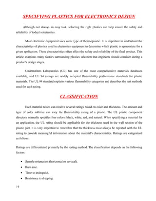 SPECIFYING PLASTICS FOR ELECTRONICS DESIGN

         Although not always an easy task, selecting the right plastics can help ensure the safety and
reliability of today's electronics.

           Most electronic equipment uses some type of thermoplastic. It is important to understand the
characteristics of plastics used in electronics equipment to determine which plastic is appropriate for a
given application. These characteristics often affect the safety and reliability of the final product. This
article examines many factors surrounding plastics selection that engineers should consider during a
product's design stages.

           Underwriters Laboratories (UL) has one of the most comprehensive materials databases
available, and UL 94 ratings are widely accepted flammability performance standards for plastic
materials. The UL 94 standard explains various flammability categories and describes the test methods
used for each rating.


                                        CLASSIFICATION

           Each material tested can receive several ratings based on color and thickness. The amount and
type of color additive can vary the flammability rating of a plastic. The UL plastic component
directory normally specifies four colors: black, white, red, and natural. When specifying a material for
an application, the UL rating should be applicable for the thickness used in the wall section of the
plastic part. It is very important to remember that the thickness must always be reported with the UL
rating to provide meaningful information about the material's characteristics. Ratings are categorized
as follows:

Ratings are differentiated primarily by the testing method. The classification depends on the following
factors:

     •     Sample orientation (horizontal or vertical).
     •     Burn rate.
     •     Time to extinguish.
     •     Resistance to dripping.

19
 