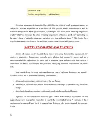 other small parts
                           Cord anchorage bushing     94HB or better




           Operating temperature is determined by establishing the point at which temperature causes an
end product to cease to perform as it was intended. This premise applies to minimum as well as
maximum temperatures. Most nylon materials, for example, have a maximum operating temperature
of 250°F (120°C). However, the actual operating temperatures of finished goods vary depending on
the mass (volume of material), temperature variations over time, and mold factor. A 94V-0 rating for a
material does not necessarily mean that a finished product can withstand a high temperature.


                      SAFETY STANDARDS AND PLASTICS

           Almost all product safety standards have clauses concerning flammability requirements for
plastics in electronics. Requirements normally cover plastics that support live parts, such as a
transformer's bobbin; enclosure of live parts, such as a monitor cover; and decorative parts, such as a
lamp cover. EN 60950, for example, has guidelines specifying minimum requirements for plastic
parts.

           Most electrical and electronic equipment has some type of enclosure. Enclosures are normally
evaluated to meet one or more of the following requirements:

     •     A fire enclosure must prevent the spread of fire and flames.
     •     An electrical enclosure must prevent access to hazardous voltages or parts that carry hazardous
           energy.
     •     A mechanical enclosure must prevent injury from physical or mechanical hazards.

           A product can have one or more enclosure types. Section 4 of EN 60950 requires that fire and
electrical enclosures meet certain parameters in order to be considered effective. A summary of these
requirements is presented here, but it is essential that designers refer to the standard for complete
details.



21
 