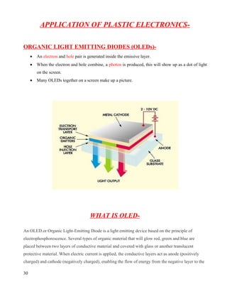 APPLICATION OF PLASTIC ELECTRONICS-

ORGANIC LIGHT EMITTING DIODES (OLEDs)-
     •   An electron and hole pair is generated inside the emissive layer.
     •   When the electron and hole combine, a photon is produced, this will show up as a dot of light
         on the screen.
     •   Many OLEDs together on a screen make up a picture.




                                       WHAT IS OLED-

An OLED or Organic Light-Emitting Diode is a light emitting device based on the principle of
electrophosphorescence. Several types of organic material that will glow red, green and blue are
placed between two layers of conductive material and covered with glass or another translucent
protective material. When electric current is applied, the conductive layers act as anode (positively
charged) and cathode (negatively charged), enabling the flow of energy from the negative layer to the

30
 